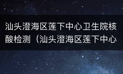 汕头澄海区莲下中心卫生院核酸检测（汕头澄海区莲下中心卫生院核酸检测时间）