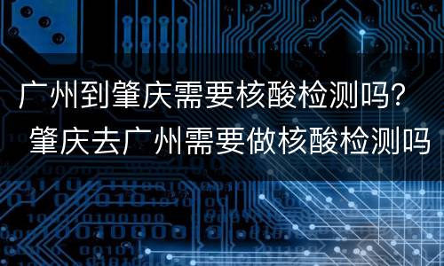 广州到肇庆需要核酸检测吗？ 肇庆去广州需要做核酸检测吗