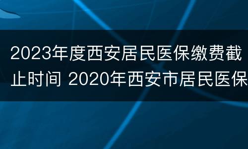 2023年度西安居民医保缴费截止时间 2020年西安市居民医保缴费时间