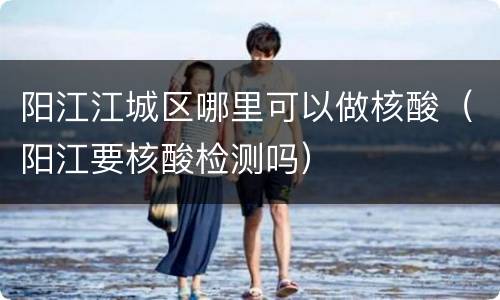 阳江江城区哪里可以做核酸（阳江要核酸检测吗）