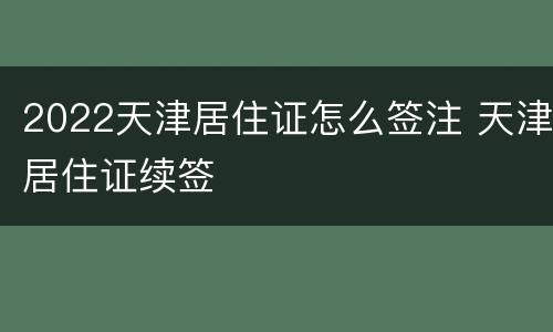 2022天津居住证怎么签注 天津居住证续签