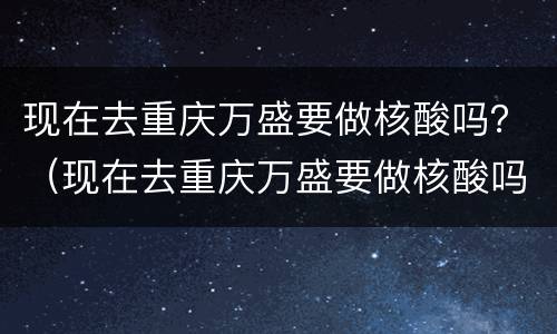 现在去重庆万盛要做核酸吗？（现在去重庆万盛要做核酸吗最新）