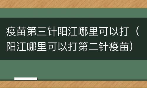 疫苗第三针阳江哪里可以打（阳江哪里可以打第二针疫苗）