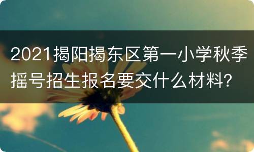 2021揭阳揭东区第一小学秋季摇号招生报名要交什么材料？