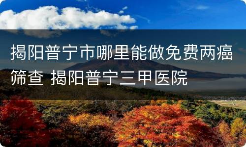 揭阳普宁市哪里能做免费两癌筛查 揭阳普宁三甲医院