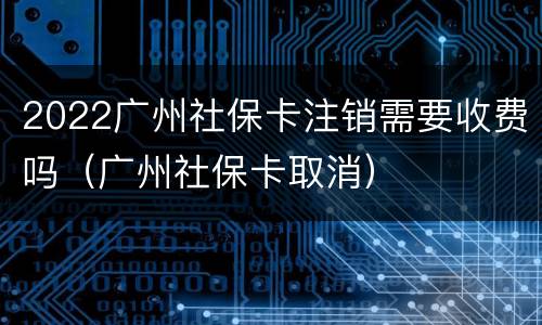 2022广州社保卡注销需要收费吗（广州社保卡取消）