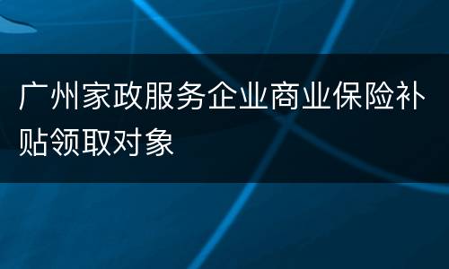 广州家政服务企业商业保险补贴领取对象