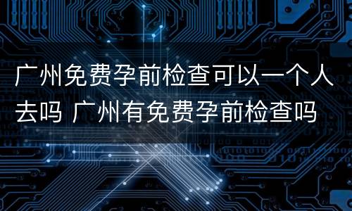 广州免费孕前检查可以一个人去吗 广州有免费孕前检查吗