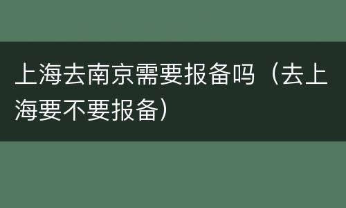 上海去南京需要报备吗（去上海要不要报备）