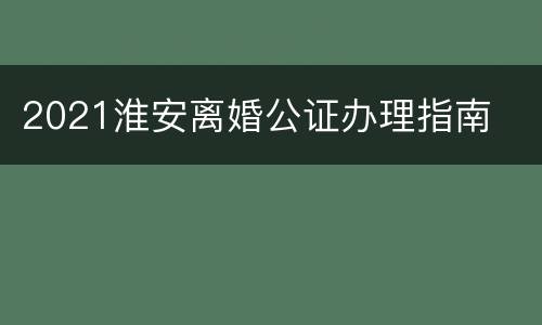 2021淮安离婚公证办理指南
