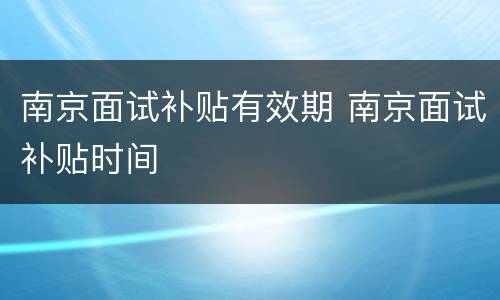 南京面试补贴有效期 南京面试补贴时间