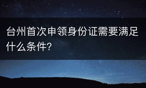 台州首次申领身份证需要满足什么条件？