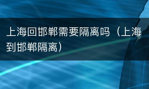 上海回邯郸需要隔离吗（上海到邯郸隔离）