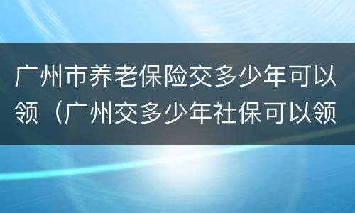 广州市养老保险交多少年可以领（广州交多少年社保可以领养老金）