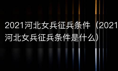 2021河北女兵征兵条件（2021河北女兵征兵条件是什么）