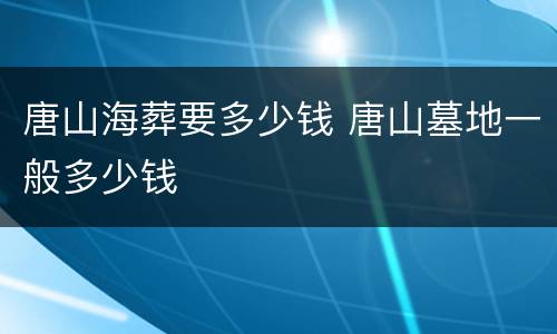 唐山海葬要多少钱 唐山墓地一般多少钱