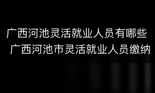 广西河池灵活就业人员有哪些 广西河池市灵活就业人员缴纳养老金时间