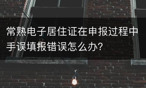 常熟电子居住证在申报过程中手误填报错误怎么办？