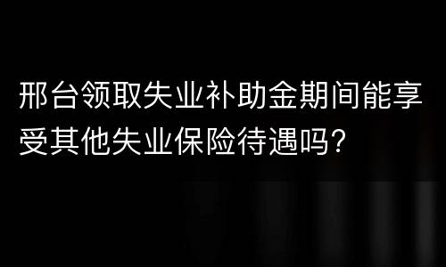 邢台领取失业补助金期间能享受其他失业保险待遇吗?