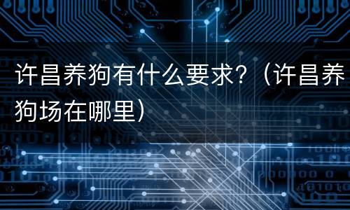 许昌养狗有什么要求?（许昌养狗场在哪里）
