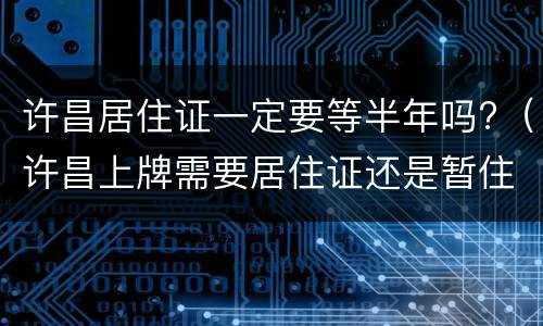 许昌居住证一定要等半年吗?（许昌上牌需要居住证还是暂住证）