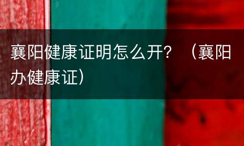 襄阳健康证明怎么开？（襄阳办健康证）