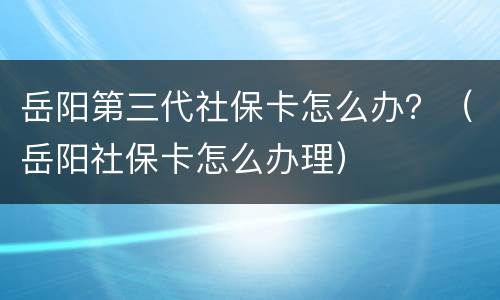 岳阳第三代社保卡怎么办？（岳阳社保卡怎么办理）