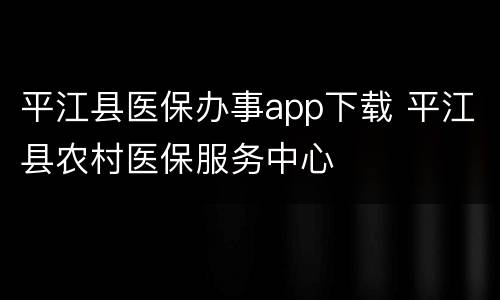 平江县医保办事app下载 平江县农村医保服务中心