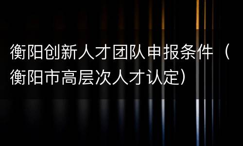 衡阳创新人才团队申报条件（衡阳市高层次人才认定）