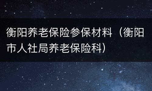 衡阳养老保险参保材料（衡阳市人社局养老保险科）