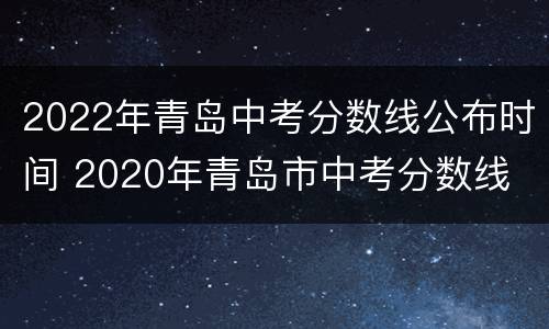 2022年青岛中考分数线公布时间 2020年青岛市中考分数线