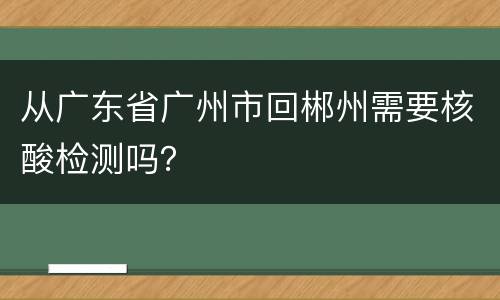 从广东省广州市回郴州需要核酸检测吗？
