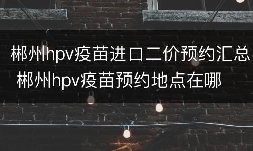 郴州hpv疫苗进口二价预约汇总 郴州hpv疫苗预约地点在哪