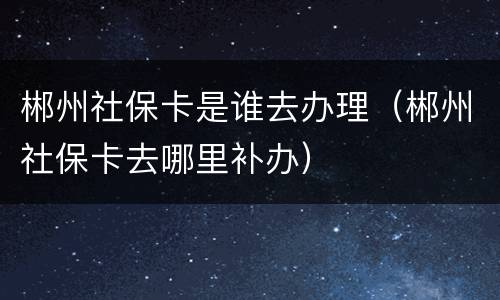 郴州社保卡是谁去办理（郴州社保卡去哪里补办）