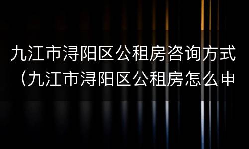 九江市浔阳区公租房咨询方式（九江市浔阳区公租房怎么申请）
