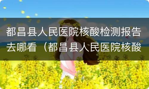 都昌县人民医院核酸检测报告去哪看（都昌县人民医院核酸检测报告去哪看啊）