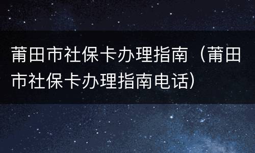 莆田市社保卡办理指南（莆田市社保卡办理指南电话）