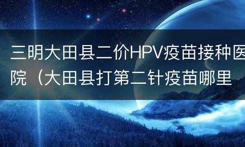 三明大田县二价HPV疫苗接种医院（大田县打第二针疫苗哪里有）
