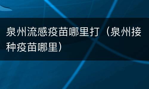 泉州流感疫苗哪里打（泉州接种疫苗哪里）