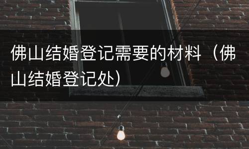 佛山结婚登记需要的材料（佛山结婚登记处）