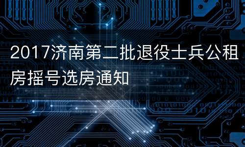 2017济南第二批退役士兵公租房摇号选房通知
