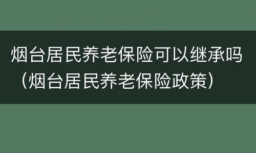 烟台居民养老保险可以继承吗（烟台居民养老保险政策）
