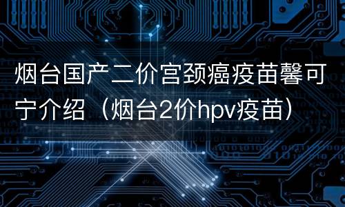 烟台国产二价宫颈癌疫苗馨可宁介绍（烟台2价hpv疫苗）