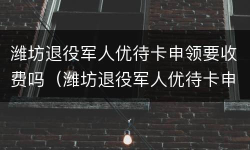 潍坊退役军人优待卡申领要收费吗（潍坊退役军人优待卡申领要收费吗现在）