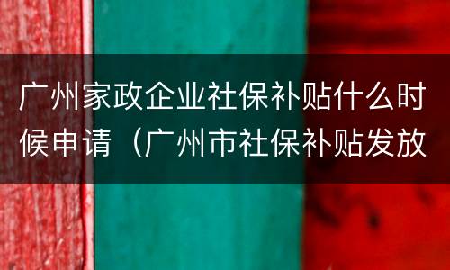 广州家政企业社保补贴什么时候申请（广州市社保补贴发放时间）