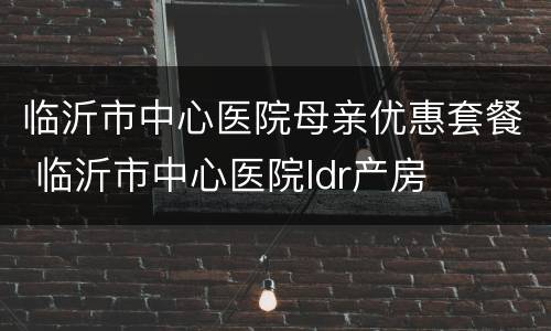 临沂市中心医院母亲优惠套餐 临沂市中心医院ldr产房