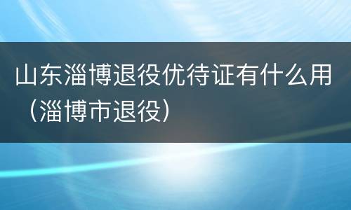 山东淄博退役优待证有什么用（淄博市退役）