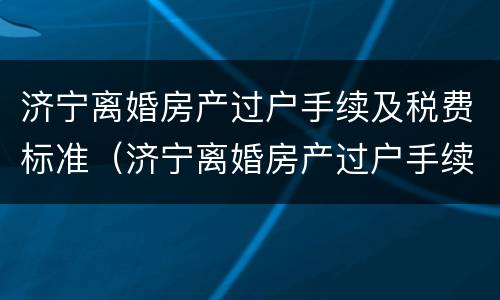 济宁离婚房产过户手续及税费标准（济宁离婚房产过户手续及税费标准最新）