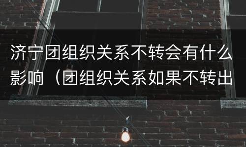 济宁团组织关系不转会有什么影响（团组织关系如果不转出 会怎么样）