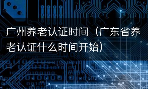 广州养老认证时间（广东省养老认证什么时间开始）